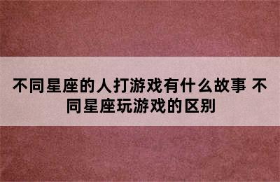 不同星座的人打游戏有什么故事 不同星座玩游戏的区别